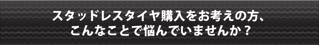 スタッドレスタイヤ購入をお考えの方、こんなことで悩んでいませんか？